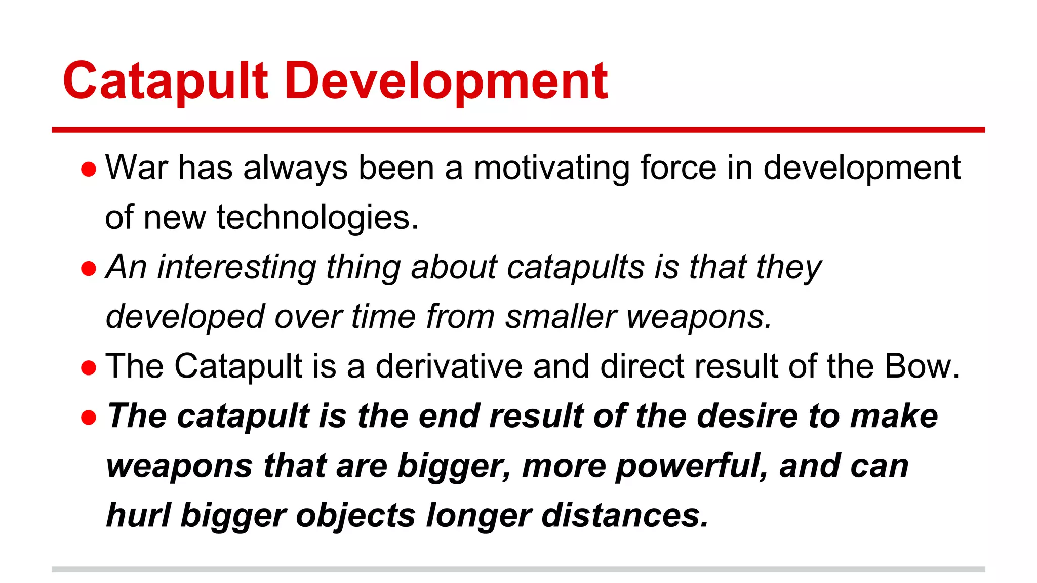 Catapult Development
● War has always been a motivating force in development
of new technologies.
● An interesting thing about catapults is that they
developed over time from smaller weapons.
● The Catapult is a derivative and direct result of the Bow.
● The catapult is the end result of the desire to make
weapons that are bigger, more powerful, and can
hurl bigger objects longer distances.
 