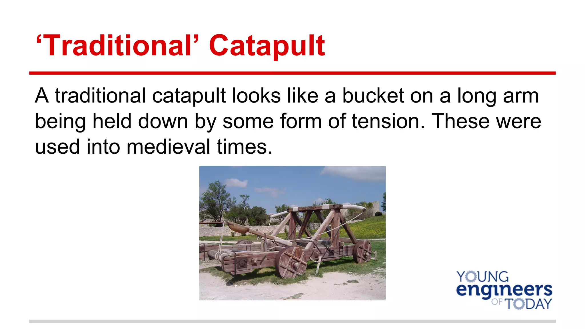 ‘Traditional’ Catapult
A traditional catapult looks like a bucket on a long arm
being held down by some form of tension. These were
used into medieval times.
 