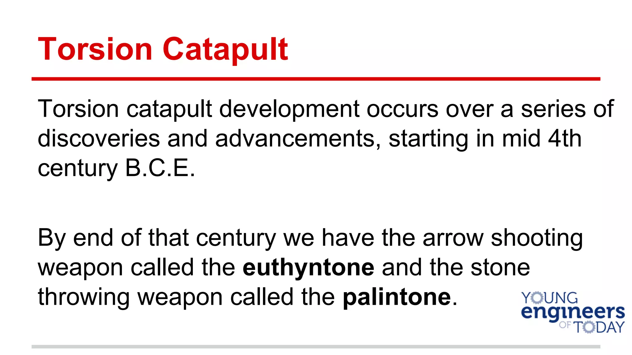 Torsion Catapult
Torsion catapult development occurs over a series of
discoveries and advancements, starting in mid 4th
century B.C.E.
By end of that century we have the arrow shooting
weapon called the euthyntone and the stone
throwing weapon called the palintone.
 