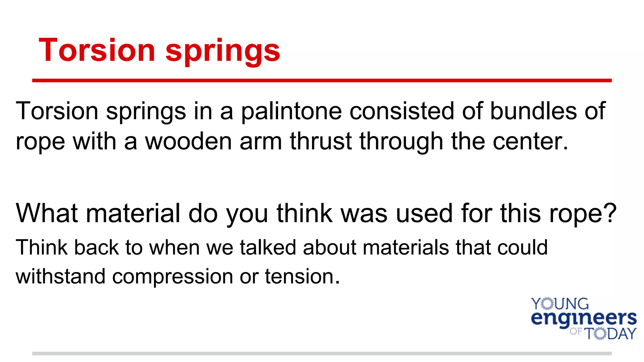 Torsion springs
Torsion springs in a palintone consisted of bundles of
rope with a wooden arm thrust through the center.
What material do you think was used for this rope?
Think back to when we talked about materials that could
withstand compression or tension.
 