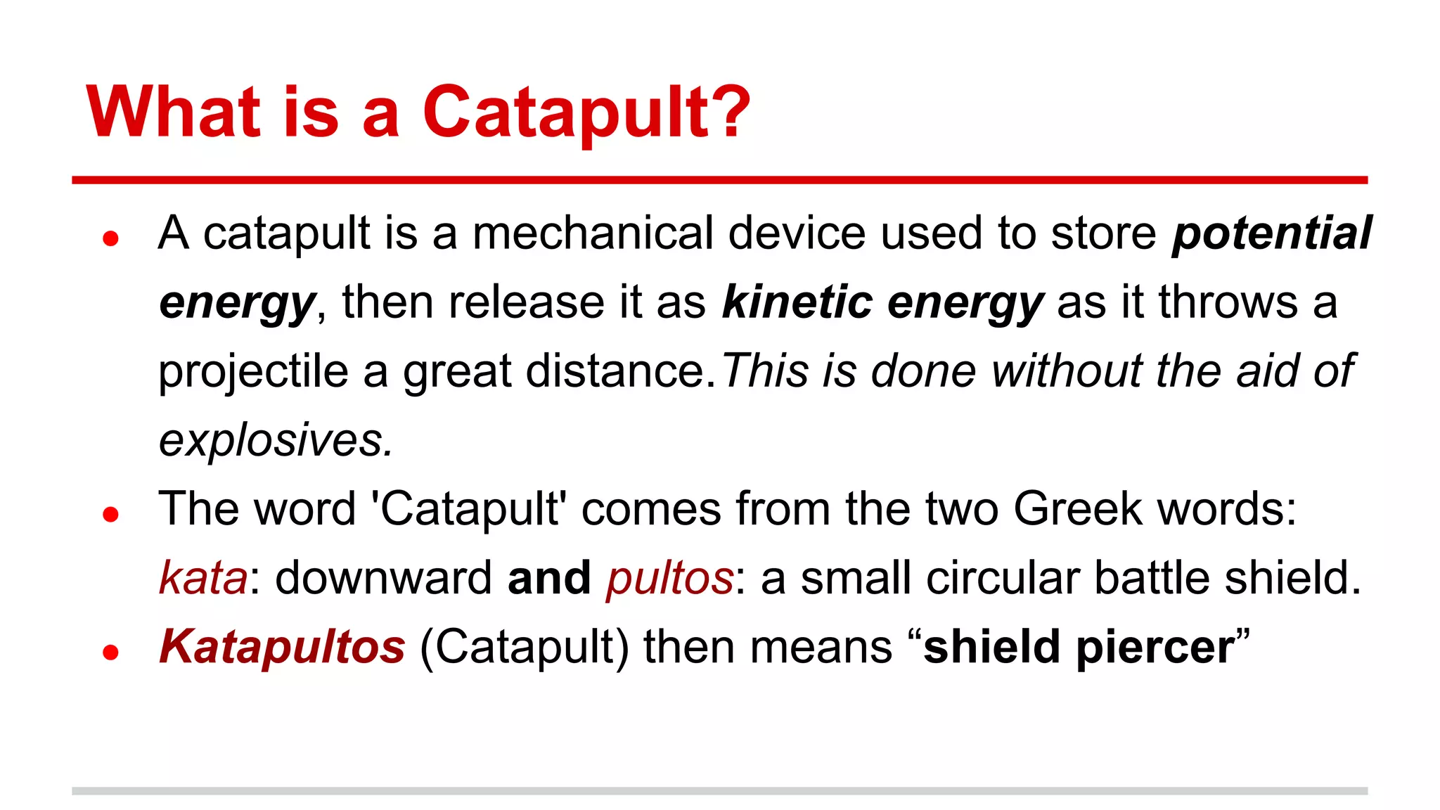 What is a Catapult?
● A catapult is a mechanical device used to store potential
energy, then release it as kinetic energy as it throws a
projectile a great distance.This is done without the aid of
explosives.
● The word 'Catapult' comes from the two Greek words:
kata: downward and pultos: a small circular battle shield.
● Katapultos (Catapult) then means “shield piercer”
 