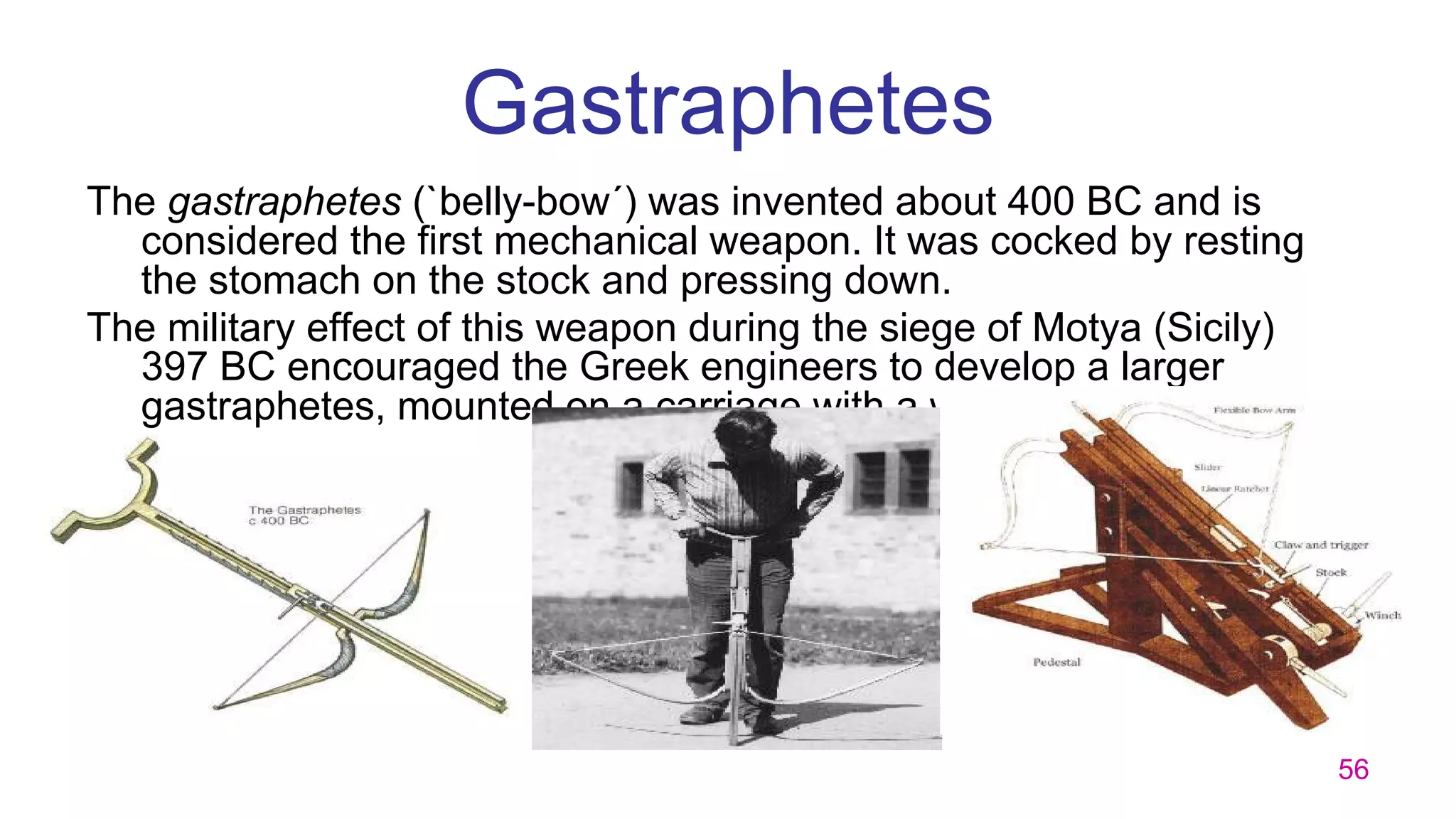 56
Gastraphetes
The gastraphetes (`belly-bow´) was invented about 400 BC and is
considered the first mechanical weapon. It was cocked by resting
the stomach on the stock and pressing down.
The military effect of this weapon during the siege of Motya (Sicily)
397 BC encouraged the Greek engineers to develop a larger
gastraphetes, mounted on a carriage with a windlass to cock it.
 