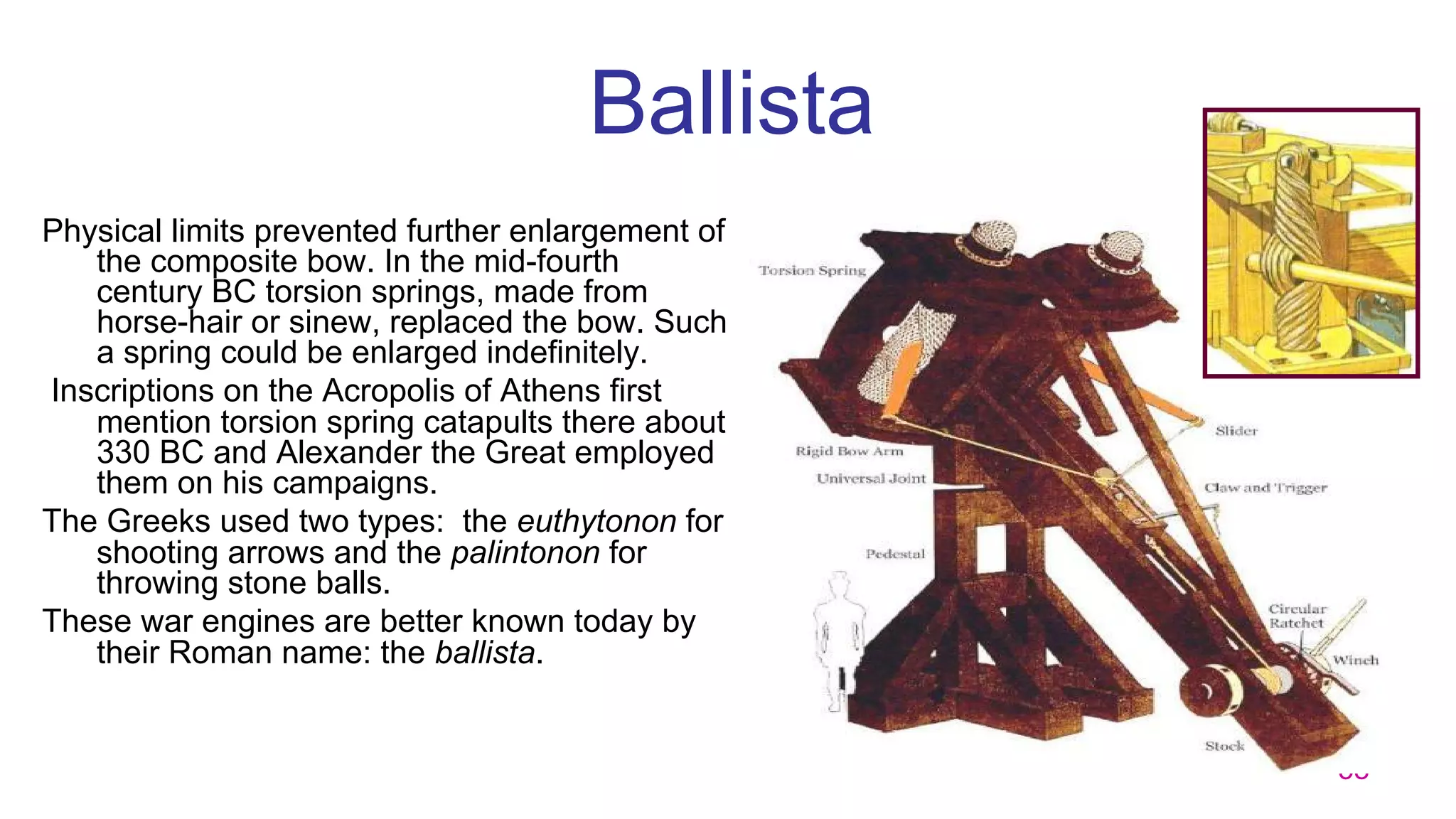 58
Ballista
Physical limits prevented further enlargement of
the composite bow. In the mid-fourth
century BC torsion springs, made from
horse-hair or sinew, replaced the bow. Such
a spring could be enlarged indefinitely.
Inscriptions on the Acropolis of Athens first
mention torsion spring catapults there about
330 BC and Alexander the Great employed
them on his campaigns.
The Greeks used two types: the euthytonon for
shooting arrows and the palintonon for
throwing stone balls.
These war engines are better known today by
their Roman name: the ballista.
 
