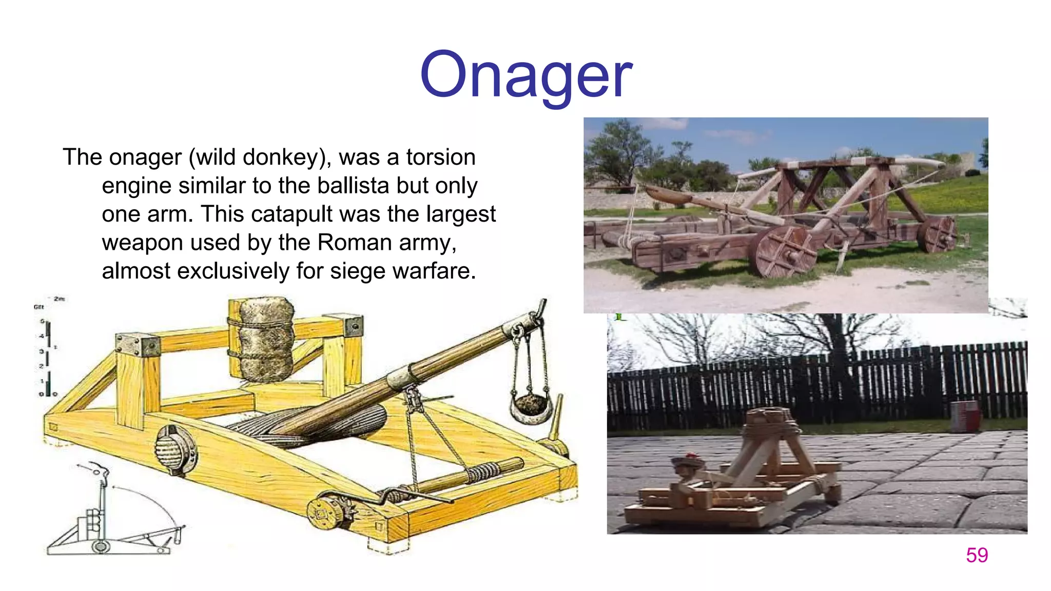 59
Onager
The onager (wild donkey), was a torsion
engine similar to the ballista but only
one arm. This catapult was the largest
weapon used by the Roman army,
almost exclusively for siege warfare.
 