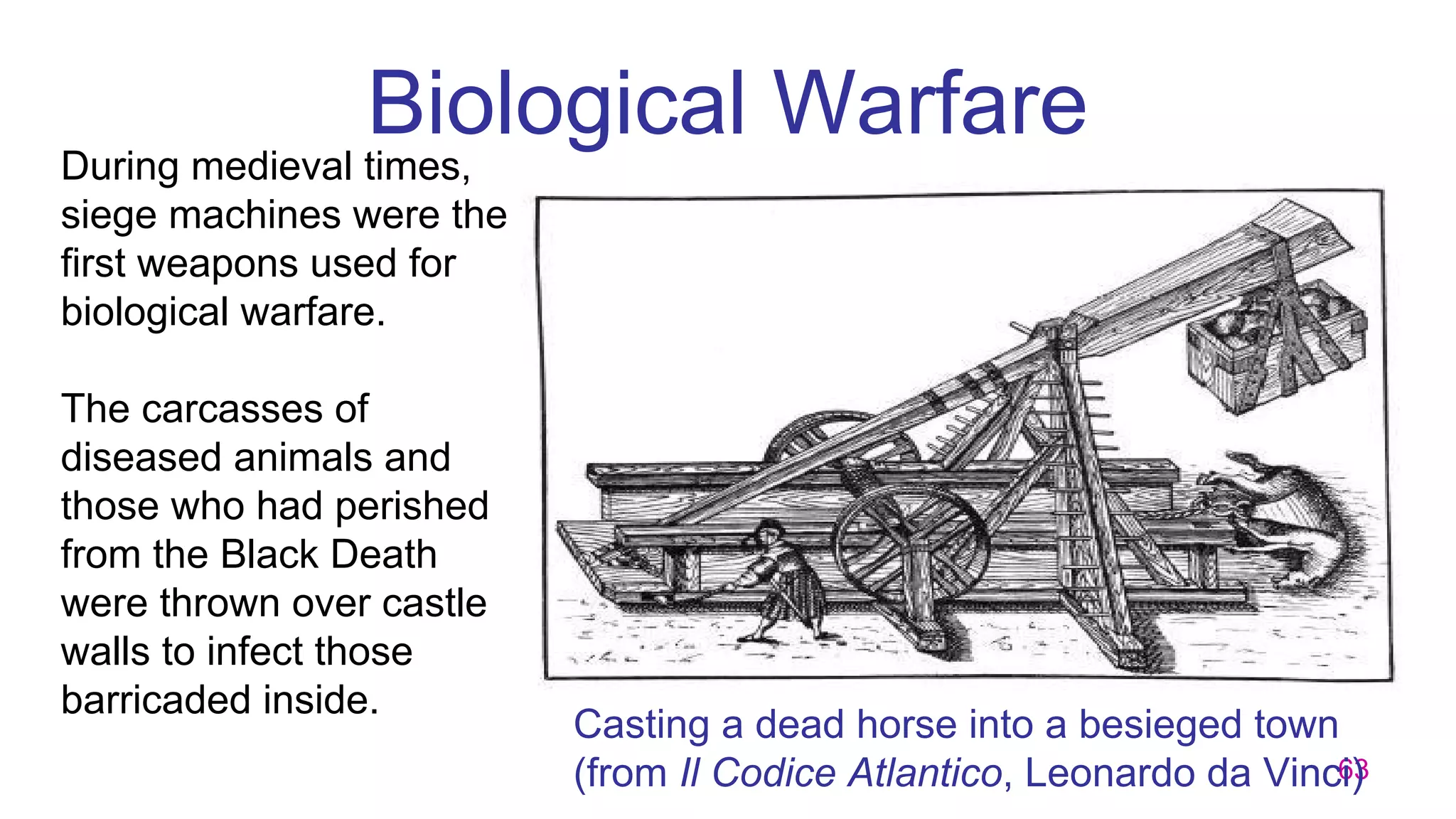 63
Biological Warfare
Casting a dead horse into a besieged town
(from Il Codice Atlantico, Leonardo da Vinci)
During medieval times,
siege machines were the
first weapons used for
biological warfare.
The carcasses of
diseased animals and
those who had perished
from the Black Death
were thrown over castle
walls to infect those
barricaded inside.
 