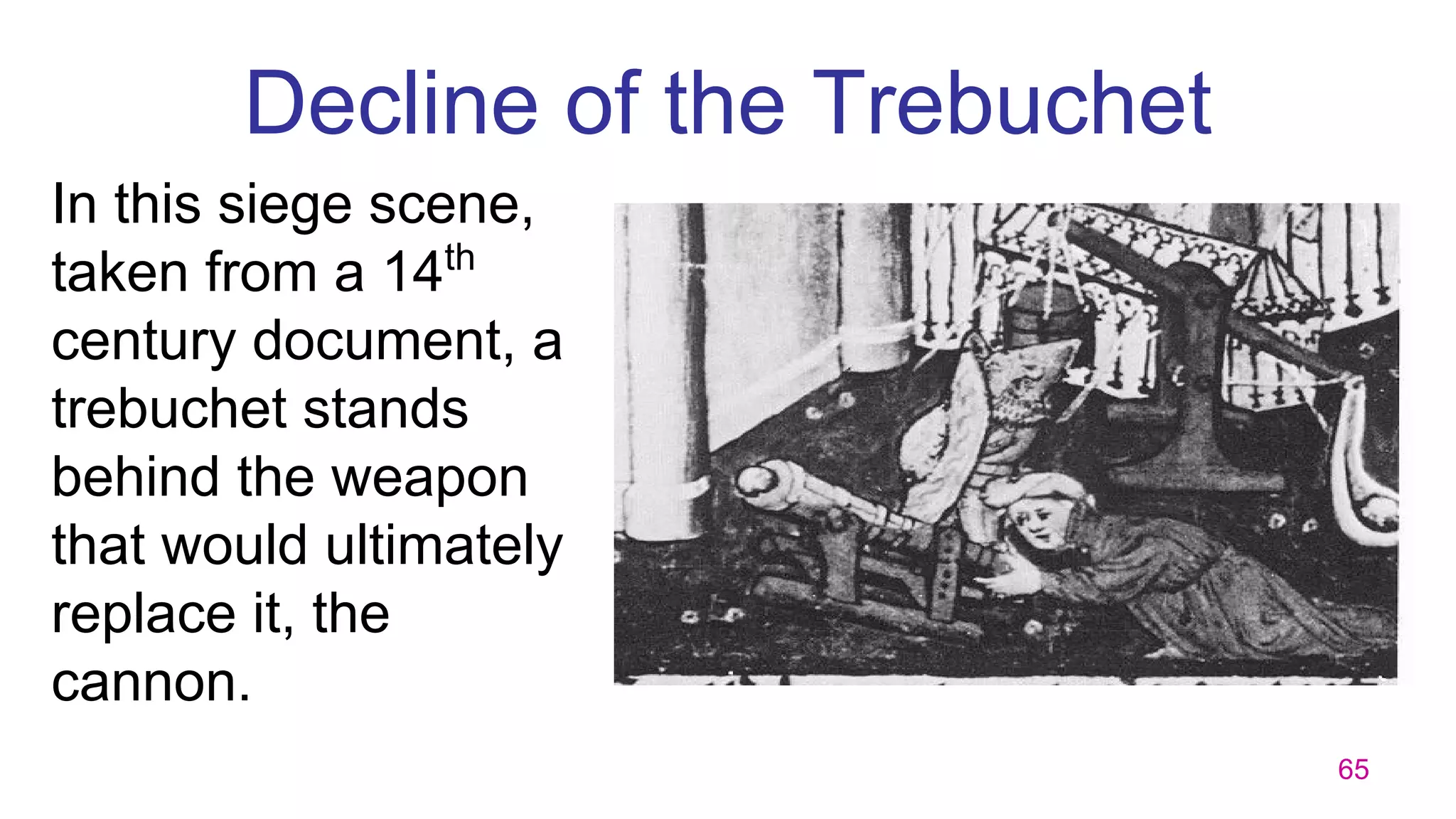 65
Decline of the Trebuchet
In this siege scene,
taken from a 14th
century document, a
trebuchet stands
behind the weapon
that would ultimately
replace it, the
cannon.
 