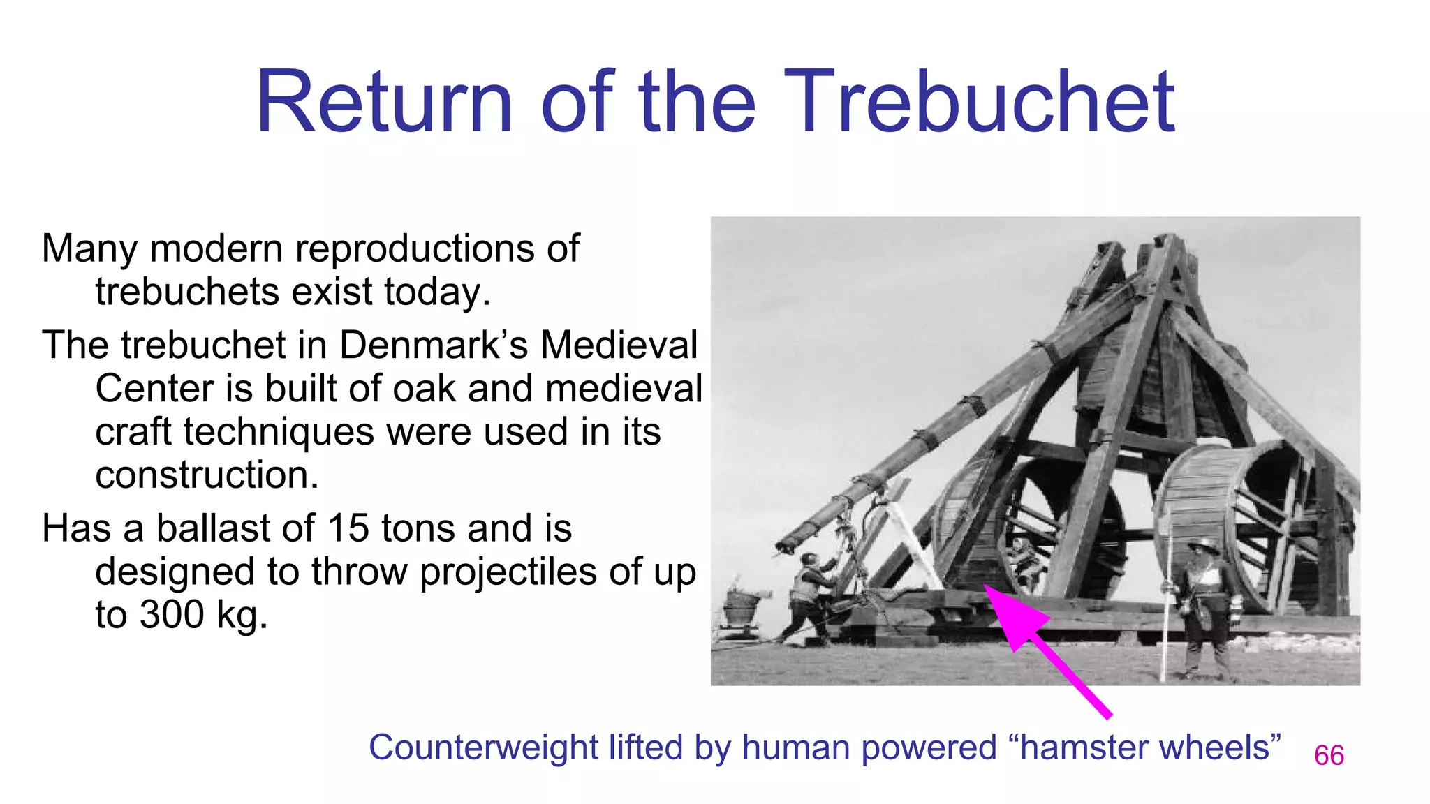 66
Return of the Trebuchet
Many modern reproductions of
trebuchets exist today.
The trebuchet in Denmark’s Medieval
Center is built of oak and medieval
craft techniques were used in its
construction.
Has a ballast of 15 tons and is
designed to throw projectiles of up
to 300 kg.
Counterweight lifted by human powered “hamster wheels”
 