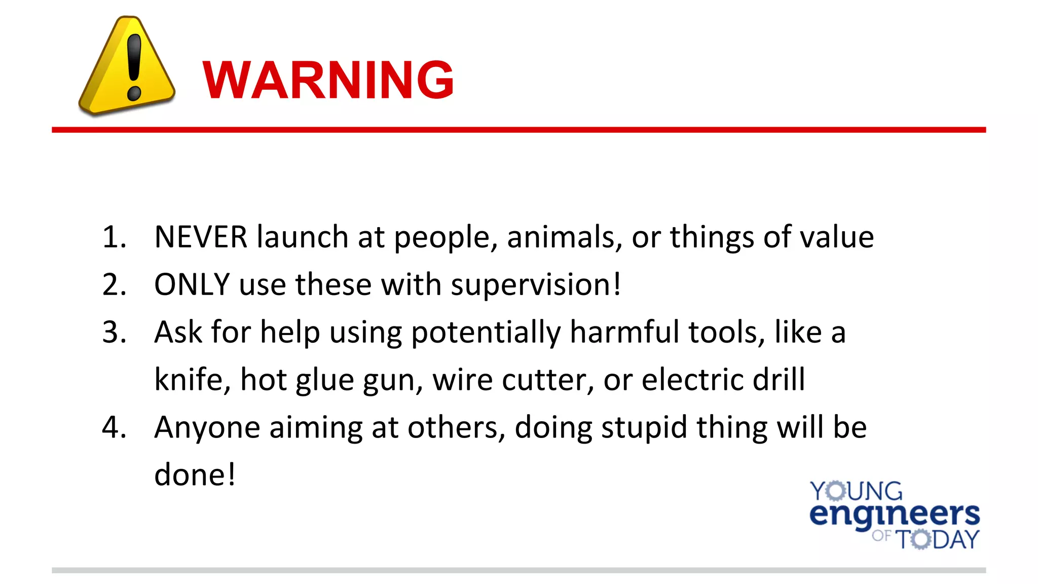1. NEVER launch at people, animals, or things of value
2. ONLY use these with supervision!
3. Ask for help using potentially harmful tools, like a
knife, hot glue gun, wire cutter, or electric drill
4. Anyone aiming at others, doing stupid thing will be
done!
WARNING
 