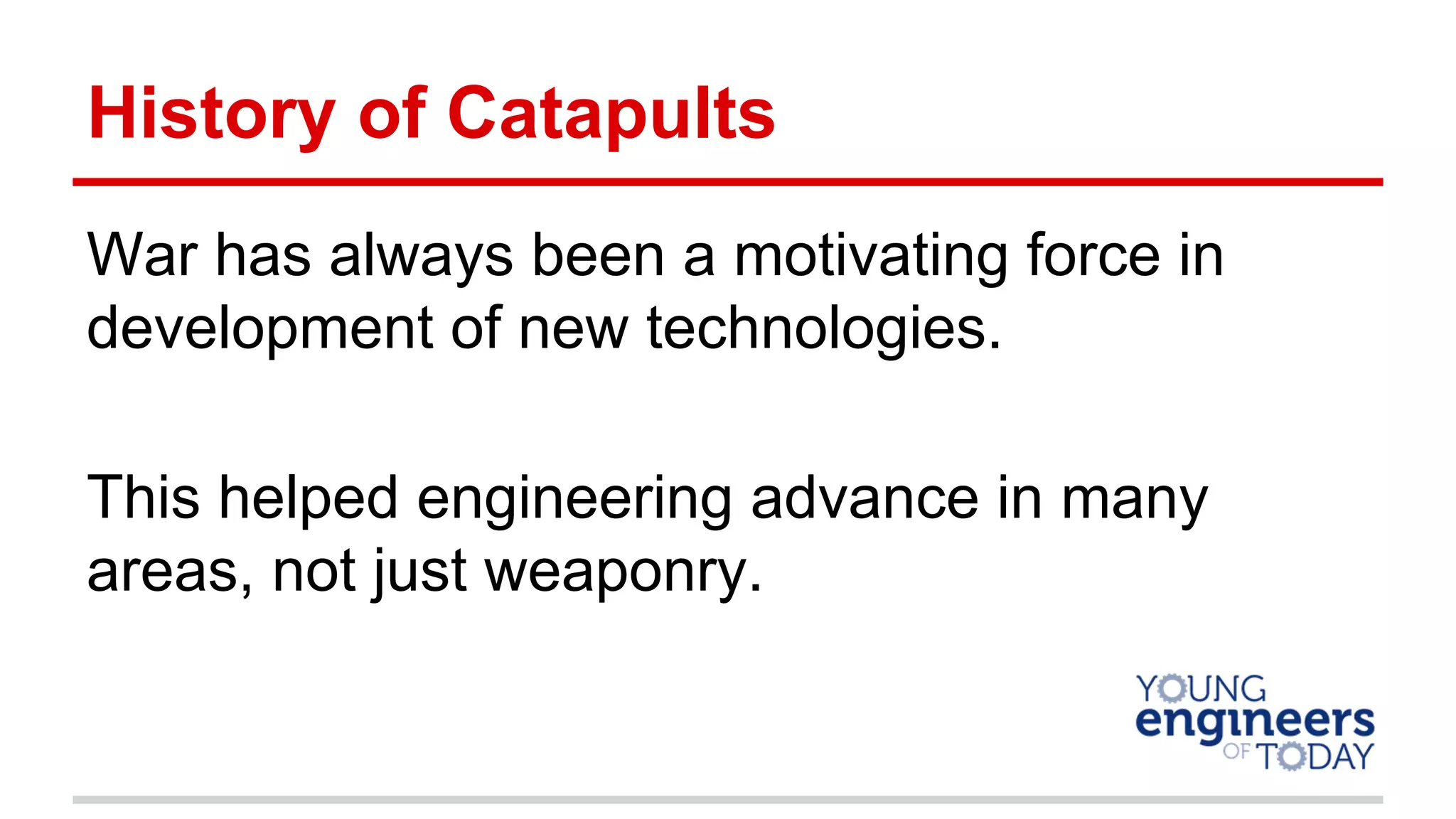 History of Catapults
War has always been a motivating force in
development of new technologies.
This helped engineering advance in many
areas, not just weaponry.
 
