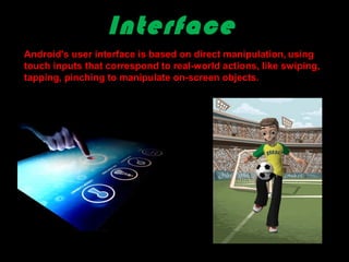 Interface
Android's user interface is based on direct manipulation, using
touch inputs that correspond to real-world actions, like swiping,
tapping, pinching to manipulate on-screen objects.
 