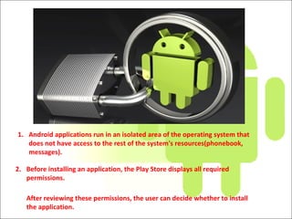 1. Android applications run in an isolated area of the operating system that
does not have access to the rest of the system's resources(phonebook,
messages).
2. Before installing an application, the Play Store displays all required
permissions.
After reviewing these permissions, the user can decide whether to install
the application.
 