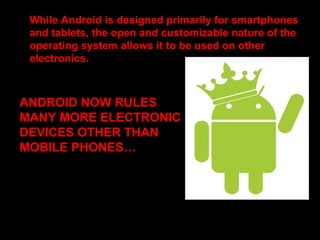 While Android is designed primarily for smartphones
and tablets, the open and customizable nature of the
operating system allows it to be used on other
electronics.
Further, the OS has seen niche applications on some
of the interesting products. They are as follows.
ANDROID NOW RULES
MANY MORE ELECTRONIC
DEVICES OTHER THAN
MOBILE PHONES…
 