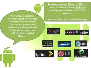 The Open Handset Alliance (OHA) is a
consortium/association of 84 firms to
develop open standards for mobile
devices.
Member firms include the following:
The Open Handset Alliance (OHA) is a
consortium/association of 84 firms to
develop open standards for mobile
devices.
Member firms include the following:
Android is an operating
system designed primarily for
touchscreen mobile devices
such as smartphones and
tablet computers, developed
by Google in conjunction
with the Open Handset
Alliance.
 