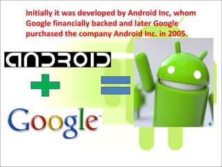 Initially it was developed by Android Inc, whom
Google financially backed and later Google
purchased the company Android Inc. in 2005.
 