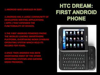 1.ANDROID WAS UNVEILED IN 2007.
2.ANDROID HAS A LARGE COMMUNITY OF
DEVELOPERS WRITING APPLICATIONS
( APPS ) THAT EXTENDED THE
FUNCTIONALITY OF DEVICES.
3.THE FIRST ANDROID POWERED PHONE
THE WORLDS LEADING SMARTPHONE
PLATFORM, OVERTAKING NOKIA SYMBIAN
OPERATING SYSTEM WHICH HELD ITS
RECORD FOR YEARS.
4.SINCE THEN ANDROID HAS BEEN
OVERTAKING MOST OF THE OTHER
OPERATING SYSTEMS AND GAINING
MORE PROGRESS.
 