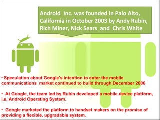 • Speculation about Google's intention to enter the mobile
communications market continued to build through December 2006
• At Google, the team led by Rubin developed a mobile device platform,
i.e. Android Operating System.
• Google marketed the platform to handset makers on the promise of
providing a flexible, upgradable system.
Android Inc. was founded in Palo Alto,
California in October 2003 by Andy Rubin,
Rich Miner, Nick Sears and Chris White
 