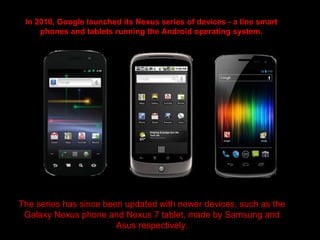 In 2010, Google launched its Nexus series of devices - a line smart
phones and tablets running the Android operating system.
The series has since been updated with newer devices, such as the
Galaxy Nexus phone and Nexus 7 tablet, made by Samsung and
Asus respectively.
 