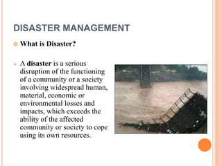 DISASTER MANAGEMENT 
 What is Disaster? 
 A disaster is a serious 
disruption of the functioning 
of a community or a society 
involving widespread human, 
material, economic or 
environmental losses and 
impacts, which exceeds the 
ability of the affected 
community or society to cope 
using its own resources. 
 