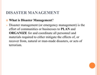 DISASTER MANAGEMENT 
 What is Disaster Management? 
 Disaster management (or emergency management) is the 
effort of communities or businesses to PLAN and 
ORGANIZE for and coordinate all personnel and 
materials required to either mitigate the effects of, or 
recover from, natural or man-made disasters, or acts of 
terrorism. 
 