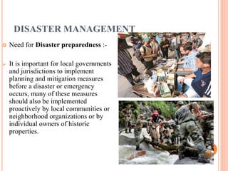 DISASTER MANAGEMENT 
 Need for Disaster preparedness :- 
 It is important for local governments 
and jurisdictions to implement 
planning and mitigation measures 
before a disaster or emergency 
occurs, many of these measures 
should also be implemented 
proactively by local communities or 
neighborhood organizations or by 
individual owners of historic 
properties. 
 