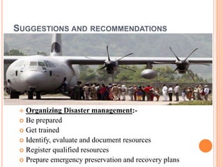 SUGGESTIONS AND RECOMMENDATIONS 
 Organizing Disaster management:- 
 Be prepared 
 Get trained 
 Identify, evaluate and document resources 
 Register qualified resources 
 Prepare emergency preservation and recovery plans 
 