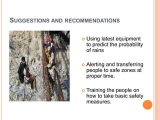 SUGGESTIONS AND RECOMMENDATIONS 
 Using latest equipment 
to predict the probability 
of rains 
 Alerting and transferring 
people to safe zones at 
proper time. 
 Training the people on 
how to take basic safety 
measures. 
 