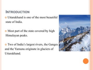 INTRODUCTION 
 Uttarakhand is one of the most beautiful 
state of India. 
 Most part of the state covered by high 
Himalayan peaks. 
 Two of India’s largest rivers, the Ganges 
and the Yamuna originate in glaciers of 
Uttarakhand. 
 