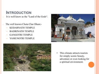 INTRODUCTION 
o It is well know as the "Land of the Gods“. 
o The well known Chota Char Dham:- 
• KEDARNATH TEMPLE 
• BADRINATH TEMPLE 
• GANGOTRI TEMPLE 
• YAMUNOTRI TEMPLE 
• This climate attracts tourists 
for simply scenic beauty, 
adventure or even looking for 
a spiritual environment. 
 