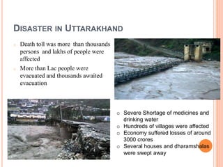 DISASTER IN UTTARAKHAND 
o Death toll was more than thousands 
persons and lakhs of people were 
affected 
o More than Lac people were 
evacuated and thousands awaited 
evacuation 
o Severe Shortage of medicines and 
drinking water 
o Hundreds of villages were affected 
o Economy suffered losses of around 
3000 crores 
o Several houses and dharamshalas 
were swept away 
 