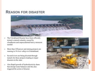 REASON FOR DISASTER 
o The Uttrakhand Disaster have been officially 
termed a natural calamity caused by 
cloudbursts and unprecedented heavy monsoon 
rainfall 
o More than 220 power and mining projects are 
running in 14 river valleys in Uttarakhand. 
o Several rivers are being diverted through 
tunnels for these projects leading to major 
disasters in the state. 
o Also Rapid growth of hydroelectricity dams 
that disrupt water balances and this also 
triggered the action of disaster 
 