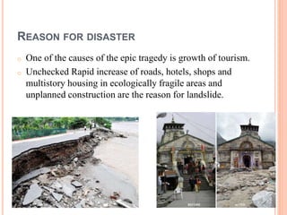 REASON FOR DISASTER 
o One of the causes of the epic tragedy is growth of tourism. 
o Unchecked Rapid increase of roads, hotels, shops and 
multistory housing in ecologically fragile areas and 
unplanned construction are the reason for landslide. 
 