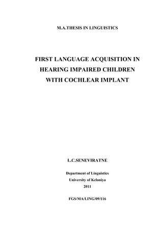 M.A.THESIS IN LINGUISTICS




FIRST LANGUAGE ACQUISITION IN
 HEARING IMPAIRED CHILDREN
  WITH COCHLEAR IMPLANT




          L.C.SENEVIRATNE

         Department of Linguistics
          University of Kelaniya
                   2011


          FGS/MA/LING/09/116
 