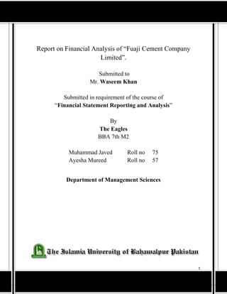 1
By
The Eagles Department of Management of Sciences
Report on Financial Analysis of “Fuaji Cement Company
Limited”.
Submitted to
Mr. Waseem Khan
Submitted in requirement of the course of
“Financial Statement Reporting and Analysis”
By
The Eagles
BBA 7th M2
Muhammad Javed Roll no 75
Ayesha Mureed Roll no 57
Department of Management Sciences
 