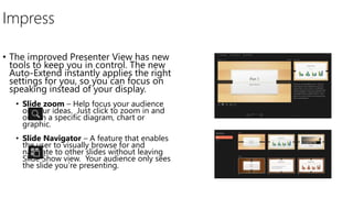 Impress
• The improved Presenter View has new
tools to keep you in control. The new
Auto-Extend instantly applies the right
settings for you, so you can focus on
speaking instead of your display.
• Slide zoom – Help focus your audience
on your ideas. Just click to zoom in and
out on a specific diagram, chart or
graphic.
• Slide Navigator – A feature that enables
the user to visually browse for and
navigate to other slides without leaving
Slide Show view. Your audience only sees
the slide you’re presenting.
 