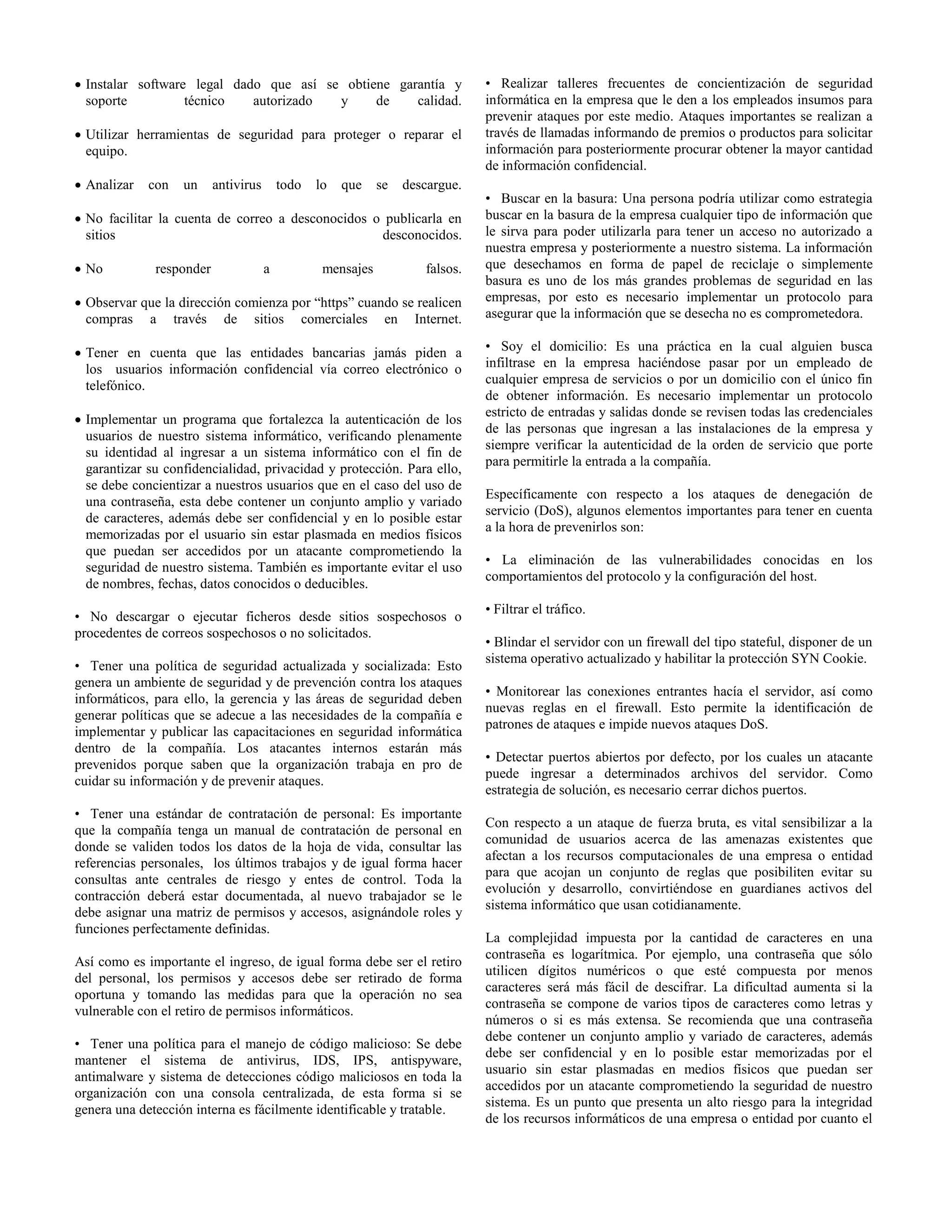  Instalar software legal dado que así se obtiene garantía y
soporte técnico autorizado y de calidad.
 Utilizar herramientas de seguridad para proteger o reparar el
equipo.
 Analizar con un antivirus todo lo que se descargue.
 No facilitar la cuenta de correo a desconocidos o publicarla en
sitios desconocidos.
 No responder a mensajes falsos.
 Observar que la dirección comienza por “https” cuando se realicen
compras a través de sitios comerciales en Internet.
 Tener en cuenta que las entidades bancarias jamás piden a
los usuarios información confidencial vía correo electrónico o
telefónico.
 Implementar un programa que fortalezca la autenticación de los
usuarios de nuestro sistema informático, verificando plenamente
su identidad al ingresar a un sistema informático con el fin de
garantizar su confidencialidad, privacidad y protección. Para ello,
se debe concientizar a nuestros usuarios que en el caso del uso de
una contraseña, esta debe contener un conjunto amplio y variado
de caracteres, además debe ser confidencial y en lo posible estar
memorizadas por el usuario sin estar plasmada en medios físicos
que puedan ser accedidos por un atacante comprometiendo la
seguridad de nuestro sistema. También es importante evitar el uso
de nombres, fechas, datos conocidos o deducibles.
• No descargar o ejecutar ficheros desde sitios sospechosos o
procedentes de correos sospechosos o no solicitados.
• Tener una política de seguridad actualizada y socializada: Esto
genera un ambiente de seguridad y de prevención contra los ataques
informáticos, para ello, la gerencia y las áreas de seguridad deben
generar políticas que se adecue a las necesidades de la compañía e
implementar y publicar las capacitaciones en seguridad informática
dentro de la compañía. Los atacantes internos estarán más
prevenidos porque saben que la organización trabaja en pro de
cuidar su información y de prevenir ataques.
• Tener una estándar de contratación de personal: Es importante
que la compañía tenga un manual de contratación de personal en
donde se validen todos los datos de la hoja de vida, consultar las
referencias personales, los últimos trabajos y de igual forma hacer
consultas ante centrales de riesgo y entes de control. Toda la
contracción deberá estar documentada, al nuevo trabajador se le
debe asignar una matriz de permisos y accesos, asignándole roles y
funciones perfectamente definidas.
Así como es importante el ingreso, de igual forma debe ser el retiro
del personal, los permisos y accesos debe ser retirado de forma
oportuna y tomando las medidas para que la operación no sea
vulnerable con el retiro de permisos informáticos.
• Tener una política para el manejo de código malicioso: Se debe
mantener el sistema de antivirus, IDS, IPS, antispyware,
antimalware y sistema de detecciones código maliciosos en toda la
organización con una consola centralizada, de esta forma si se
genera una detección interna es fácilmente identificable y tratable.
• Realizar talleres frecuentes de concientización de seguridad
informática en la empresa que le den a los empleados insumos para
prevenir ataques por este medio. Ataques importantes se realizan a
través de llamadas informando de premios o productos para solicitar
información para posteriormente procurar obtener la mayor cantidad
de información confidencial.
• Buscar en la basura: Una persona podría utilizar como estrategia
buscar en la basura de la empresa cualquier tipo de información que
le sirva para poder utilizarla para tener un acceso no autorizado a
nuestra empresa y posteriormente a nuestro sistema. La información
que desechamos en forma de papel de reciclaje o simplemente
basura es uno de los más grandes problemas de seguridad en las
empresas, por esto es necesario implementar un protocolo para
asegurar que la información que se desecha no es comprometedora.
• Soy el domicilio: Es una práctica en la cual alguien busca
infiltrase en la empresa haciéndose pasar por un empleado de
cualquier empresa de servicios o por un domicilio con el único fin
de obtener información. Es necesario implementar un protocolo
estricto de entradas y salidas donde se revisen todas las credenciales
de las personas que ingresan a las instalaciones de la empresa y
siempre verificar la autenticidad de la orden de servicio que porte
para permitirle la entrada a la compañía.
Específicamente con respecto a los ataques de denegación de
servicio (DoS), algunos elementos importantes para tener en cuenta
a la hora de prevenirlos son:
• La eliminación de las vulnerabilidades conocidas en los
comportamientos del protocolo y la configuración del host.
• Filtrar el tráfico.
• Blindar el servidor con un firewall del tipo stateful, disponer de un
sistema operativo actualizado y habilitar la protección SYN Cookie.
• Monitorear las conexiones entrantes hacía el servidor, así como
nuevas reglas en el firewall. Esto permite la identificación de
patrones de ataques e impide nuevos ataques DoS.
• Detectar puertos abiertos por defecto, por los cuales un atacante
puede ingresar a determinados archivos del servidor. Como
estrategia de solución, es necesario cerrar dichos puertos.
Con respecto a un ataque de fuerza bruta, es vital sensibilizar a la
comunidad de usuarios acerca de las amenazas existentes que
afectan a los recursos computacionales de una empresa o entidad
para que acojan un conjunto de reglas que posibiliten evitar su
evolución y desarrollo, convirtiéndose en guardianes activos del
sistema informático que usan cotidianamente.
La complejidad impuesta por la cantidad de caracteres en una
contraseña es logarítmica. Por ejemplo, una contraseña que sólo
utilicen dígitos numéricos o que esté compuesta por menos
caracteres será más fácil de descifrar. La dificultad aumenta si la
contraseña se compone de varios tipos de caracteres como letras y
números o si es más extensa. Se recomienda que una contraseña
debe contener un conjunto amplio y variado de caracteres, además
debe ser confidencial y en lo posible estar memorizadas por el
usuario sin estar plasmadas en medios físicos que puedan ser
accedidos por un atacante comprometiendo la seguridad de nuestro
sistema. Es un punto que presenta un alto riesgo para la integridad
de los recursos informáticos de una empresa o entidad por cuanto el
 