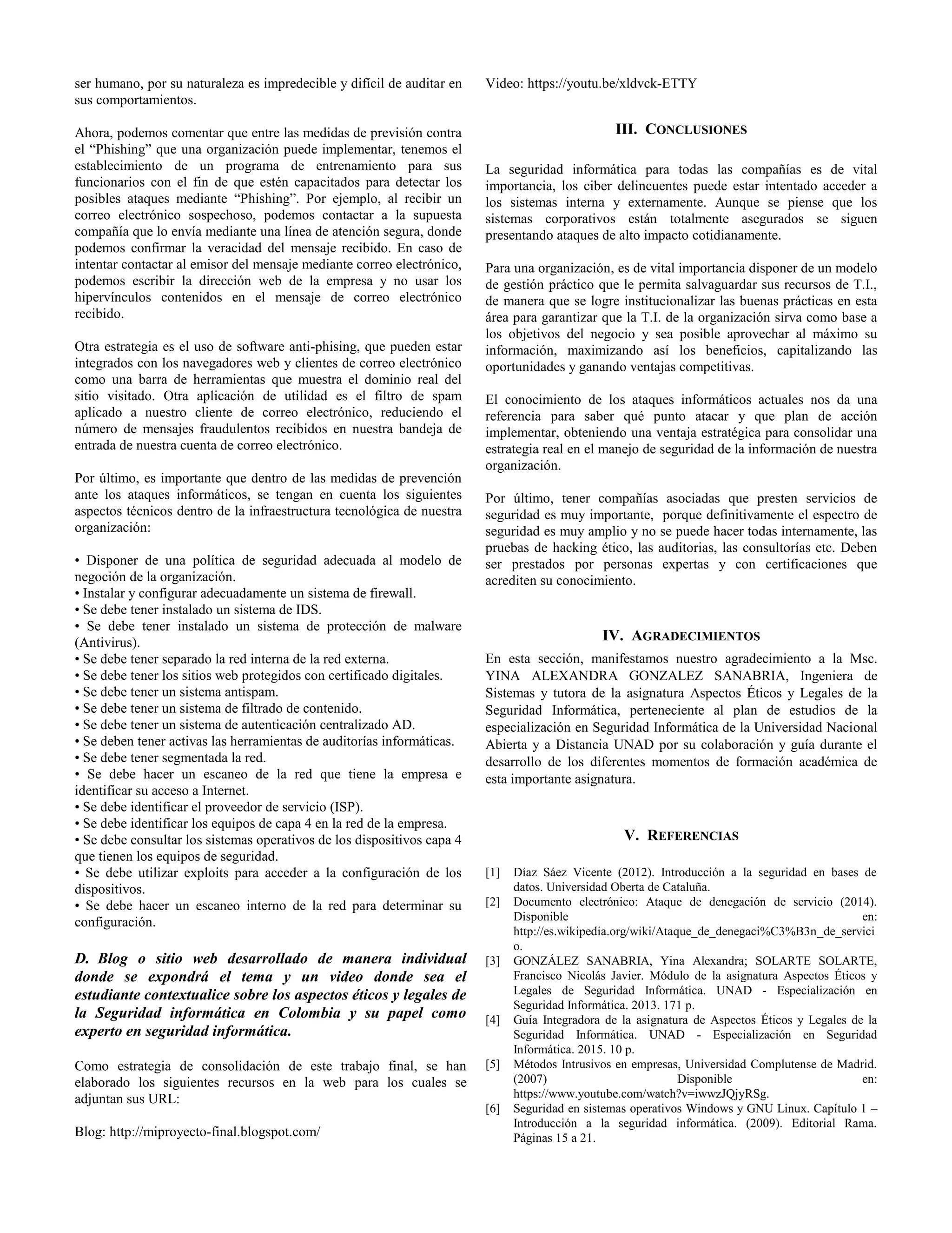 ser humano, por su naturaleza es impredecible y difícil de auditar en
sus comportamientos.
Ahora, podemos comentar que entre las medidas de previsión contra
el “Phishing” que una organización puede implementar, tenemos el
establecimiento de un programa de entrenamiento para sus
funcionarios con el fin de que estén capacitados para detectar los
posibles ataques mediante “Phishing”. Por ejemplo, al recibir un
correo electrónico sospechoso, podemos contactar a la supuesta
compañía que lo envía mediante una línea de atención segura, donde
podemos confirmar la veracidad del mensaje recibido. En caso de
intentar contactar al emisor del mensaje mediante correo electrónico,
podemos escribir la dirección web de la empresa y no usar los
hipervínculos contenidos en el mensaje de correo electrónico
recibido.
Otra estrategia es el uso de software anti-phising, que pueden estar
integrados con los navegadores web y clientes de correo electrónico
como una barra de herramientas que muestra el dominio real del
sitio visitado. Otra aplicación de utilidad es el filtro de spam
aplicado a nuestro cliente de correo electrónico, reduciendo el
número de mensajes fraudulentos recibidos en nuestra bandeja de
entrada de nuestra cuenta de correo electrónico.
Por último, es importante que dentro de las medidas de prevención
ante los ataques informáticos, se tengan en cuenta los siguientes
aspectos técnicos dentro de la infraestructura tecnológica de nuestra
organización:
• Disponer de una política de seguridad adecuada al modelo de
negoción de la organización.
• Instalar y configurar adecuadamente un sistema de firewall.
• Se debe tener instalado un sistema de IDS.
• Se debe tener instalado un sistema de protección de malware
(Antivirus).
• Se debe tener separado la red interna de la red externa.
• Se debe tener los sitios web protegidos con certificado digitales.
• Se debe tener un sistema antispam.
• Se debe tener un sistema de filtrado de contenido.
• Se debe tener un sistema de autenticación centralizado AD.
• Se deben tener activas las herramientas de auditorías informáticas.
• Se debe tener segmentada la red.
• Se debe hacer un escaneo de la red que tiene la empresa e
identificar su acceso a Internet.
• Se debe identificar el proveedor de servicio (ISP).
• Se debe identificar los equipos de capa 4 en la red de la empresa.
• Se debe consultar los sistemas operativos de los dispositivos capa 4
que tienen los equipos de seguridad.
• Se debe utilizar exploits para acceder a la configuración de los
dispositivos.
• Se debe hacer un escaneo interno de la red para determinar su
configuración.
D. Blog o sitio web desarrollado de manera individual
donde se expondrá el tema y un video donde sea el
estudiante contextualice sobre los aspectos éticos y legales de
la Seguridad informática en Colombia y su papel como
experto en seguridad informática.
Como estrategia de consolidación de este trabajo final, se han
elaborado los siguientes recursos en la web para los cuales se
adjuntan sus URL:
Blog: http://miproyecto-final.blogspot.com/
Video: https://youtu.be/xldvck-ETTY
III. CONCLUSIONES
La seguridad informática para todas las compañías es de vital
importancia, los ciber delincuentes puede estar intentado acceder a
los sistemas interna y externamente. Aunque se piense que los
sistemas corporativos están totalmente asegurados se siguen
presentando ataques de alto impacto cotidianamente.
Para una organización, es de vital importancia disponer de un modelo
de gestión práctico que le permita salvaguardar sus recursos de T.I.,
de manera que se logre institucionalizar las buenas prácticas en esta
área para garantizar que la T.I. de la organización sirva como base a
los objetivos del negocio y sea posible aprovechar al máximo su
información, maximizando así los beneficios, capitalizando las
oportunidades y ganando ventajas competitivas.
El conocimiento de los ataques informáticos actuales nos da una
referencia para saber qué punto atacar y que plan de acción
implementar, obteniendo una ventaja estratégica para consolidar una
estrategia real en el manejo de seguridad de la información de nuestra
organización.
Por último, tener compañías asociadas que presten servicios de
seguridad es muy importante, porque definitivamente el espectro de
seguridad es muy amplio y no se puede hacer todas internamente, las
pruebas de hacking ético, las auditorias, las consultorías etc. Deben
ser prestados por personas expertas y con certificaciones que
acrediten su conocimiento.
IV. AGRADECIMIENTOS
En esta sección, manifestamos nuestro agradecimiento a la Msc.
YINA ALEXANDRA GONZALEZ SANABRIA, Ingeniera de
Sistemas y tutora de la asignatura Aspectos Éticos y Legales de la
Seguridad Informática, perteneciente al plan de estudios de la
especialización en Seguridad Informática de la Universidad Nacional
Abierta y a Distancia UNAD por su colaboración y guía durante el
desarrollo de los diferentes momentos de formación académica de
esta importante asignatura.
V. REFERENCIAS
[1] Díaz Sáez Vicente (2012). Introducción a la seguridad en bases de
datos. Universidad Oberta de Cataluña.
[2] Documento electrónico: Ataque de denegación de servicio (2014).
Disponible en:
http://es.wikipedia.org/wiki/Ataque_de_denegaci%C3%B3n_de_servici
o.
[3] GONZÁLEZ SANABRIA, Yina Alexandra; SOLARTE SOLARTE,
Francisco Nicolás Javier. Módulo de la asignatura Aspectos Éticos y
Legales de Seguridad Informática. UNAD - Especialización en
Seguridad Informática. 2013. 171 p.
[4] Guía Integradora de la asignatura de Aspectos Éticos y Legales de la
Seguridad Informática. UNAD - Especialización en Seguridad
Informática. 2015. 10 p.
[5] Métodos Intrusivos en empresas, Universidad Complutense de Madrid.
(2007) Disponible en:
https://www.youtube.com/watch?v=iwwzJQjyRSg.
[6] Seguridad en sistemas operativos Windows y GNU Linux. Capítulo 1 –
Introducción a la seguridad informática. (2009). Editorial Rama.
Páginas 15 a 21.
 