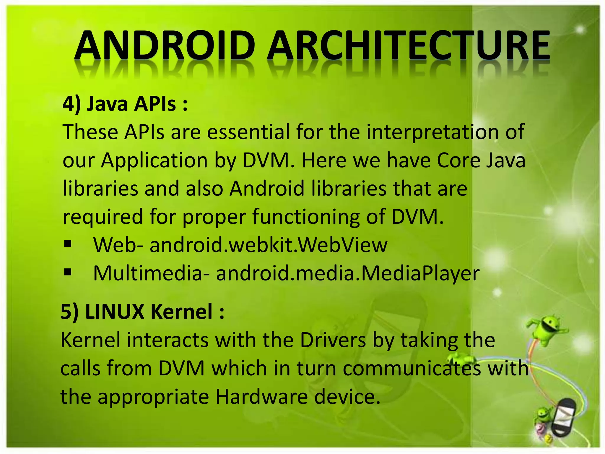 ANDROID ARCHITECTURE
4) Java APIs :
These APIs are essential for the interpretation of
our Application by DVM. Here we have Core Java
libraries and also Android libraries that are
required for proper functioning of DVM.
 Web- android.webkit.WebView
 Multimedia- android.media.MediaPlayer
5) LINUX Kernel :
Kernel interacts with the Drivers by taking the
calls from DVM which in turn communicates with
the appropriate Hardware device.
 
