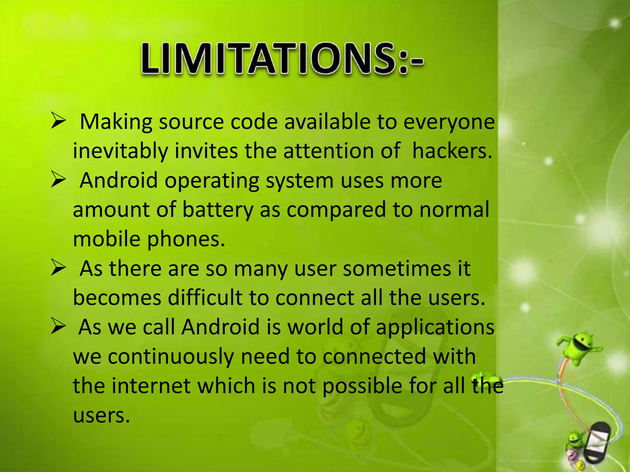  Making source code available to everyone
inevitably invites the attention of hackers.
 Android operating system uses more
amount of battery as compared to normal
mobile phones.
 As there are so many user sometimes it
becomes difficult to connect all the users.
 As we call Android is world of applications
we continuously need to connected with
the internet which is not possible for all the
users.
 
