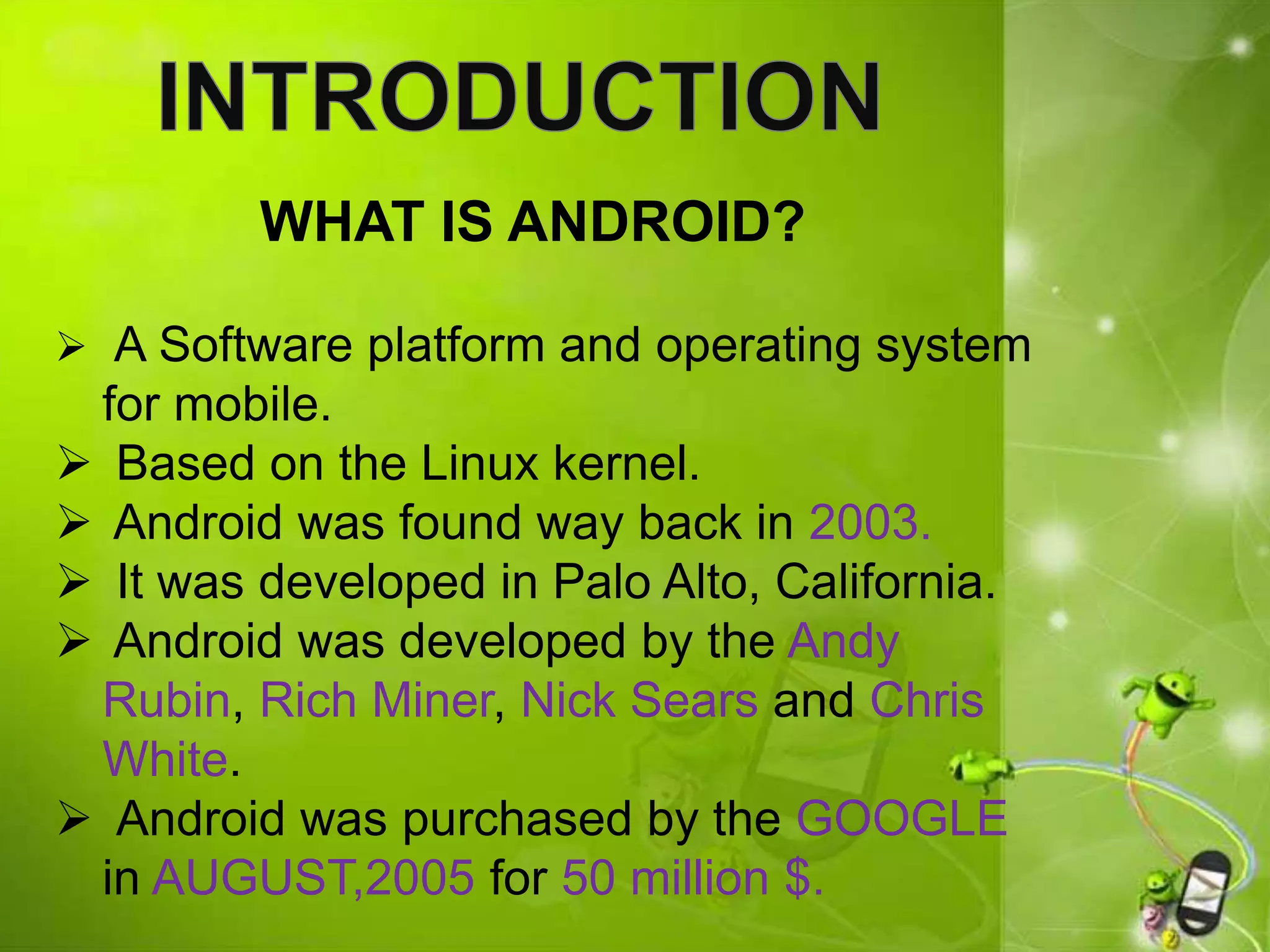 WHAT IS ANDROID?
 A Software platform and operating system
for mobile.
 Based on the Linux kernel.
 Android was found way back in 2003.
 It was developed in Palo Alto, California.
 Android was developed by the Andy
Rubin, Rich Miner, Nick Sears and Chris
White.
 Android was purchased by the GOOGLE
in AUGUST,2005 for 50 million $.
 
