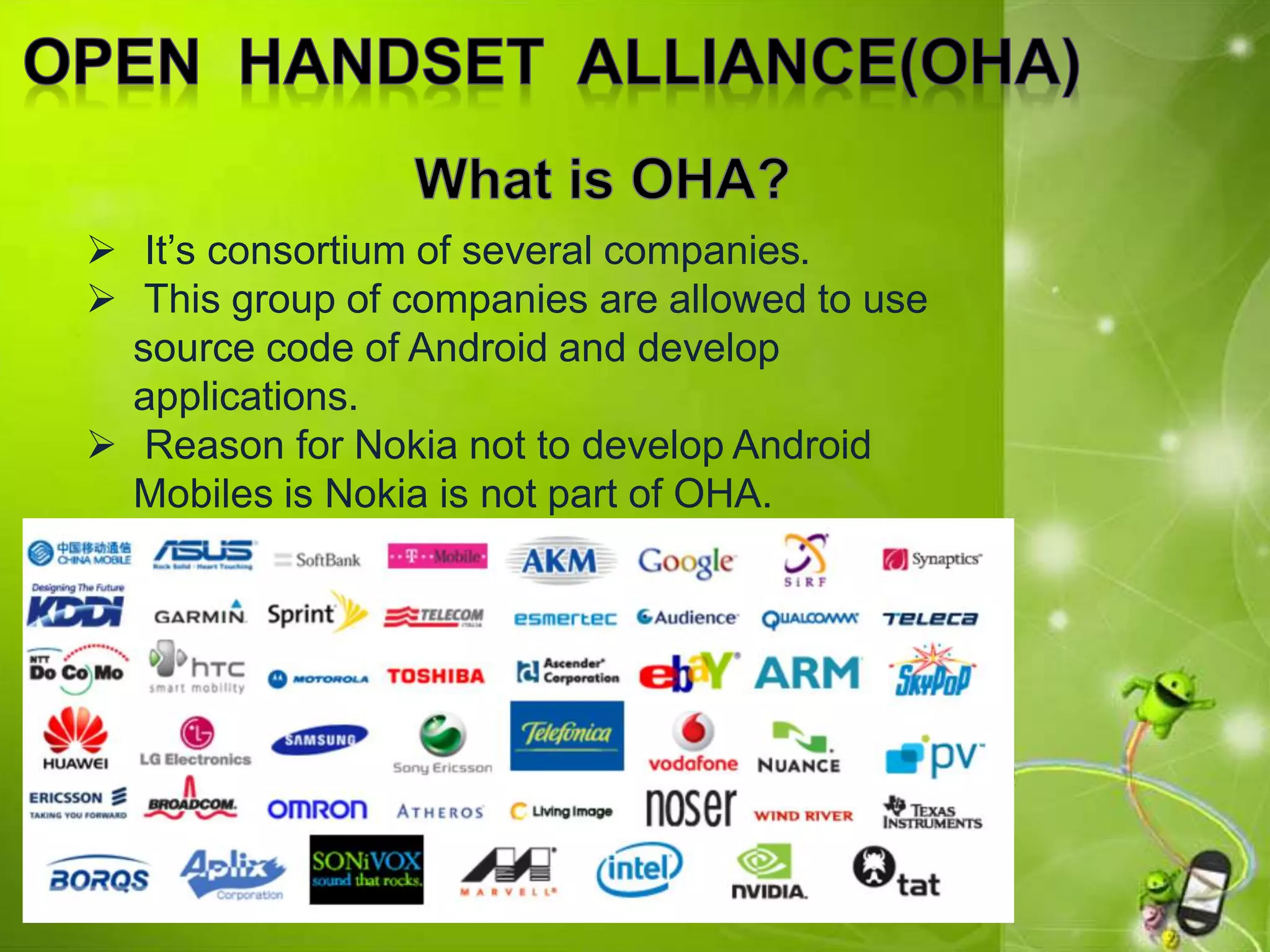  It’s consortium of several companies.
 This group of companies are allowed to use
source code of Android and develop
applications.
 Reason for Nokia not to develop Android
Mobiles is Nokia is not part of OHA.
 