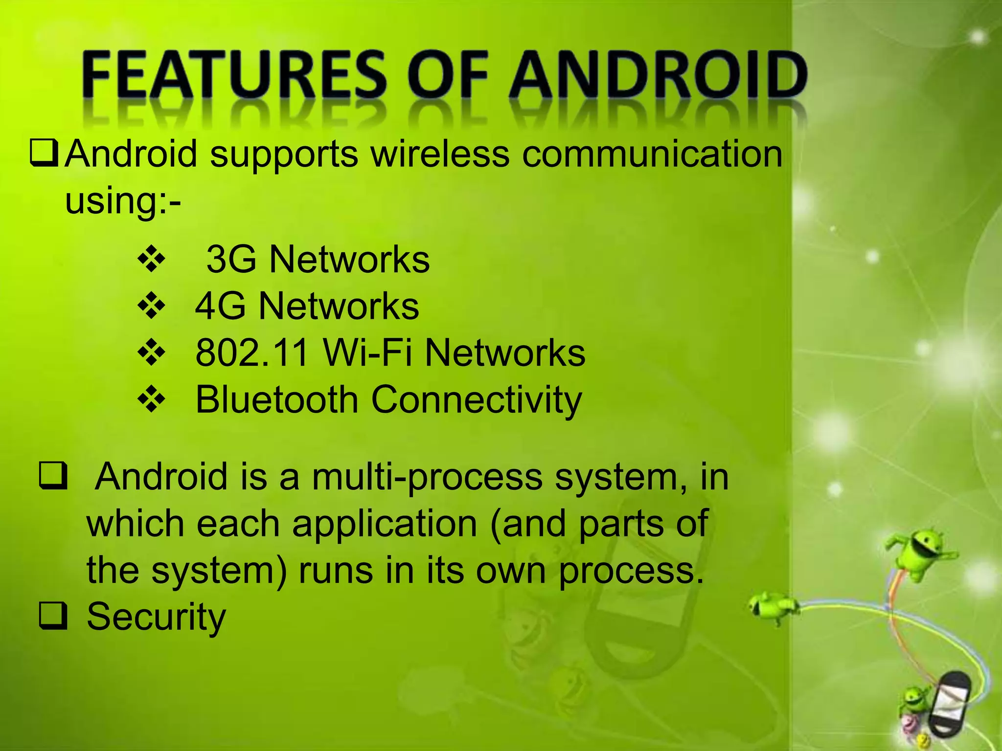 Android supports wireless communication
using:-
 Android is a multi-process system, in
which each application (and parts of
the system) runs in its own process.
 Security
 3G Networks
 4G Networks
 802.11 Wi-Fi Networks
 Bluetooth Connectivity
 