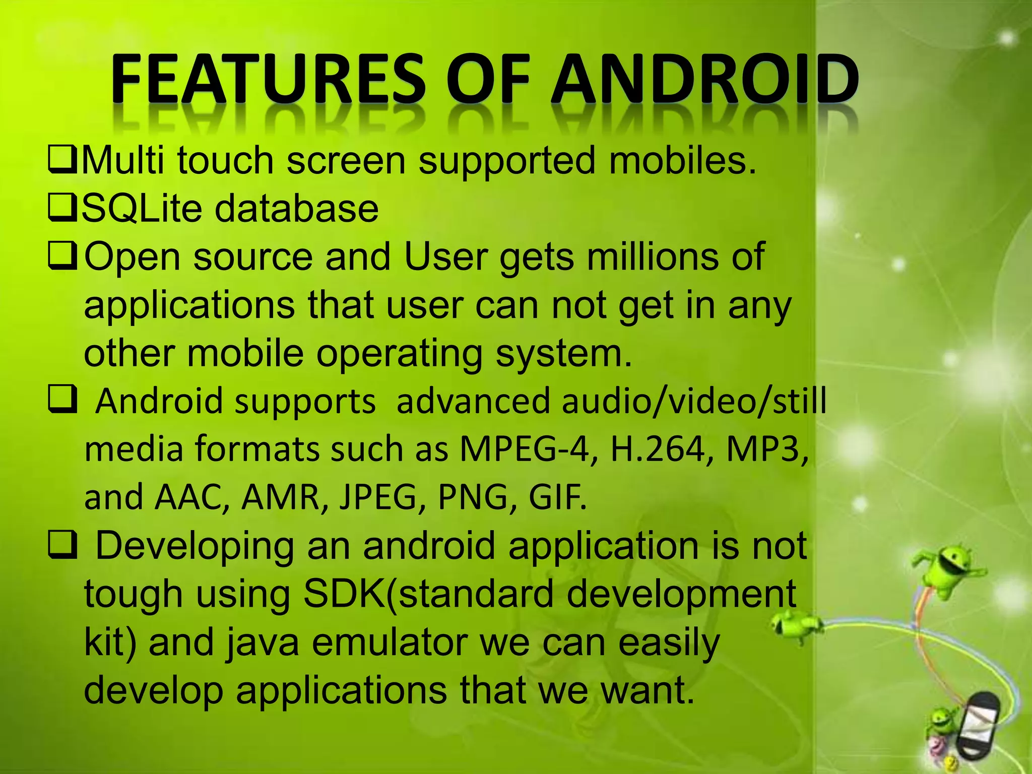 FEATURES OF ANDROID
Multi touch screen supported mobiles.
SQLite database
Open source and User gets millions of
applications that user can not get in any
other mobile operating system.
 Android supports advanced audio/video/still
media formats such as MPEG-4, H.264, MP3,
and AAC, AMR, JPEG, PNG, GIF.
 Developing an android application is not
tough using SDK(standard development
kit) and java emulator we can easily
develop applications that we want.
 
