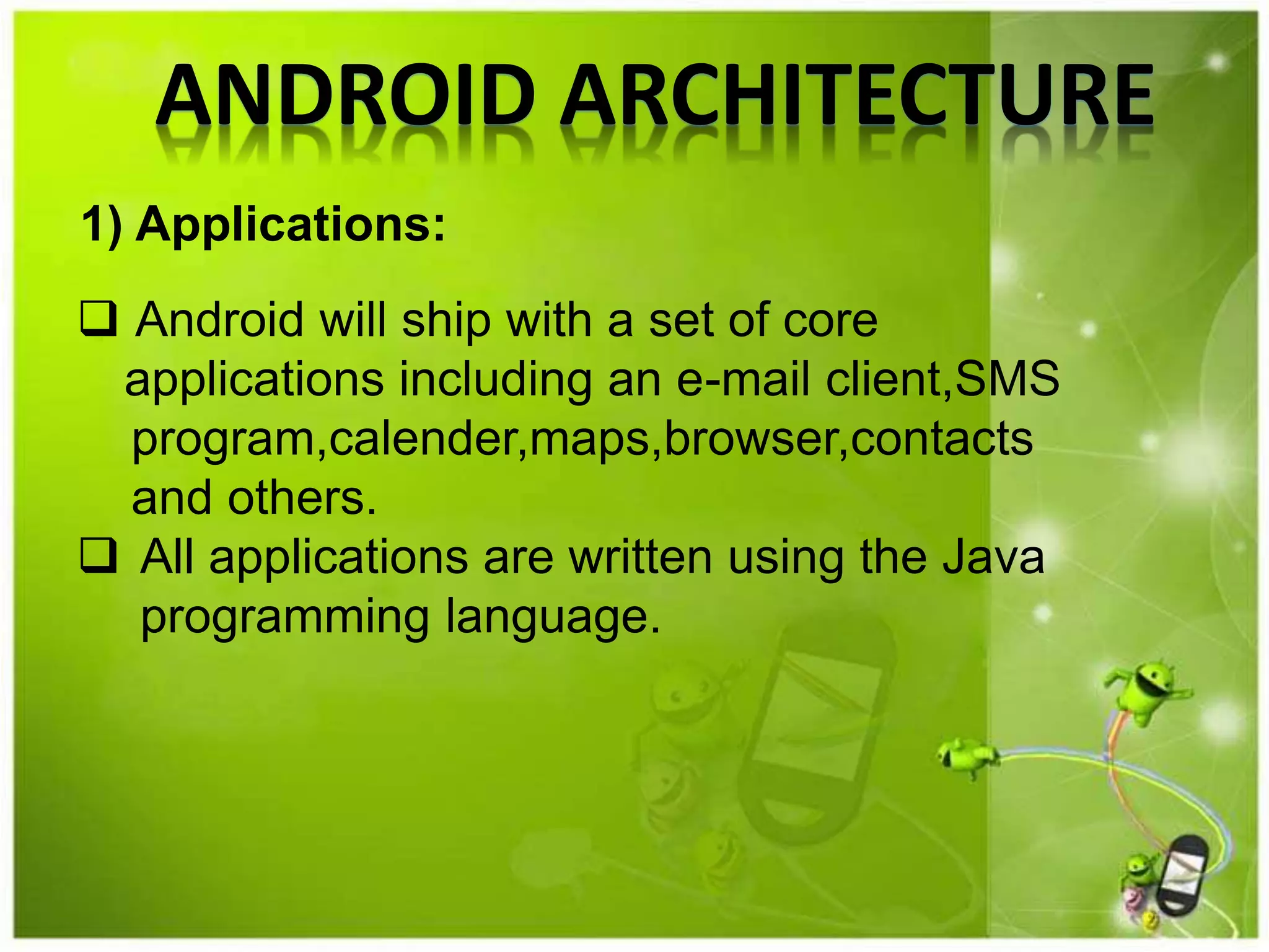 ANDROID ARCHITECTURE
 Android will ship with a set of core
applications including an e-mail client,SMS
program,calender,maps,browser,contacts
and others.
 All applications are written using the Java
programming language.
1) Applications:
 