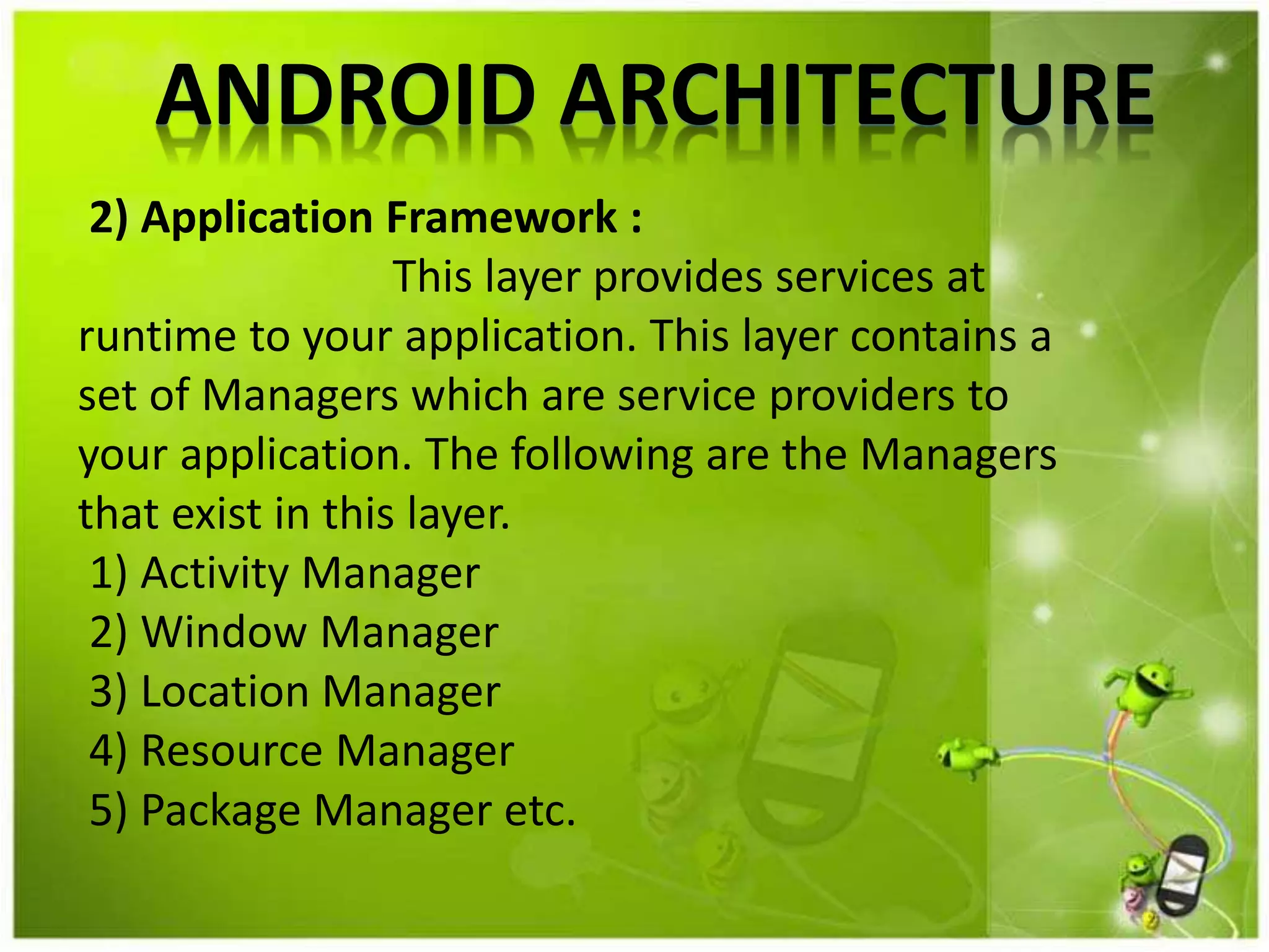 ANDROID ARCHITECTURE
2) Application Framework :
This layer provides services at
runtime to your application. This layer contains a
set of Managers which are service providers to
your application. The following are the Managers
that exist in this layer.
1) Activity Manager
2) Window Manager
3) Location Manager
4) Resource Manager
5) Package Manager etc.
 