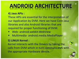 ANDROID ARCHITECTURE
4) Java APIs :
These APIs are essential for the interpretation of
our Application by DVM. Here we have Core Java
libraries and also Android libraries that are
required for proper functioning of DVM.
 Web- android.webkit.WebView
 Multimedia- android.media.MediaPlayer
5) LINUX Kernel :
Kernel interacts with the Drivers by taking the
calls from DVM which in turn communicates with
the appropriate Hardware device.
 