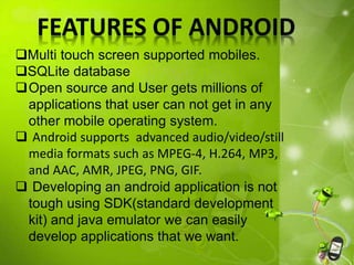 FEATURES OF ANDROID
Multi touch screen supported mobiles.
SQLite database
Open source and User gets millions of
applications that user can not get in any
other mobile operating system.
 Android supports advanced audio/video/still
media formats such as MPEG-4, H.264, MP3,
and AAC, AMR, JPEG, PNG, GIF.
 Developing an android application is not
tough using SDK(standard development
kit) and java emulator we can easily
develop applications that we want.
 