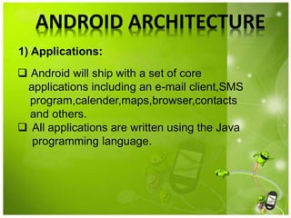 ANDROID ARCHITECTURE
 Android will ship with a set of core
applications including an e-mail client,SMS
program,calender,maps,browser,contacts
and others.
 All applications are written using the Java
programming language.
1) Applications:
 