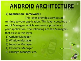 ANDROID ARCHITECTURE
2) Application Framework :
This layer provides services at
runtime to your application. This layer contains a
set of Managers which are service providers to
your application. The following are the Managers
that exist in this layer.
1) Activity Manager
2) Window Manager
3) Location Manager
4) Resource Manager
5) Package Manager etc.
 