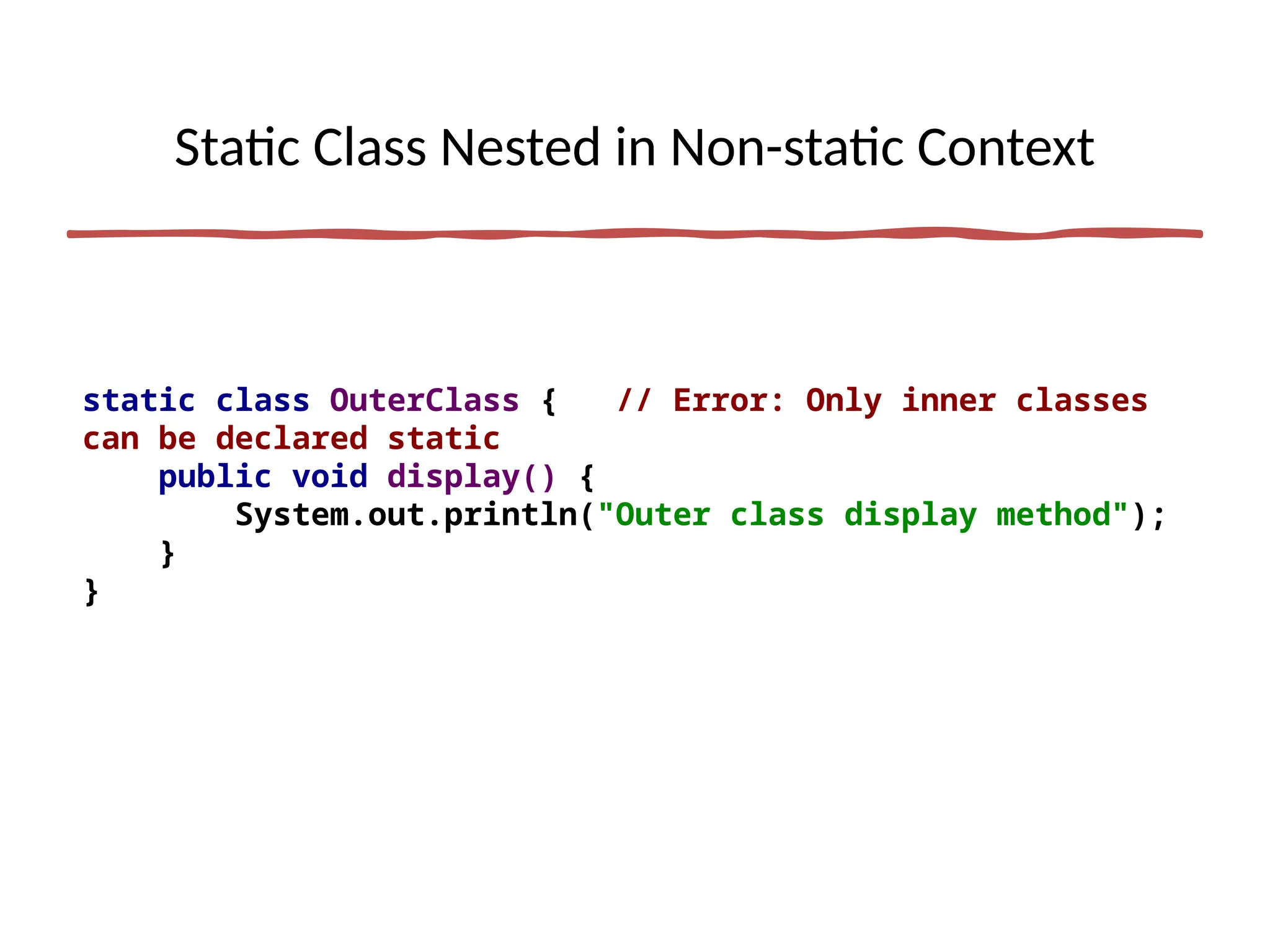 Static Class Nested in Non-static Context
static class OuterClass { // Error: Only inner classes
can be declared static
public void display() {
System.out.println("Outer class display method");
}
}
 