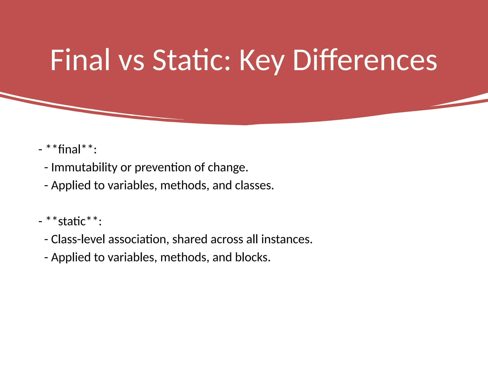 Final vs Static: Key Differences
- **final**:
- Immutability or prevention of change.
- Applied to variables, methods, and classes.
- **static**:
- Class-level association, shared across all instances.
- Applied to variables, methods, and blocks.
 